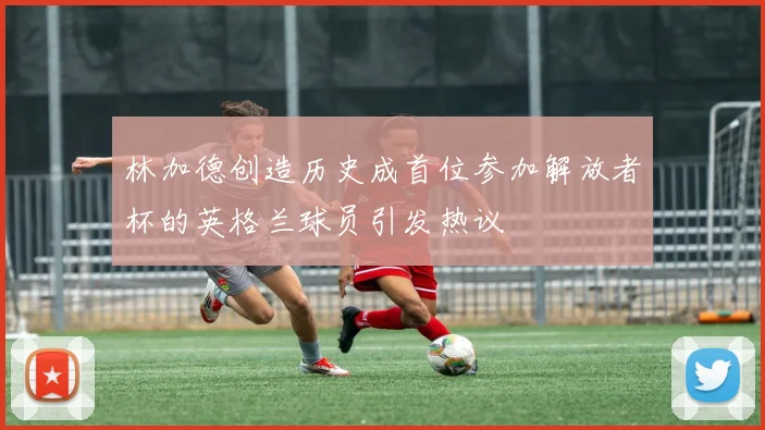 林加德创造历史成首位参加解放者杯的英格兰球员引发热议