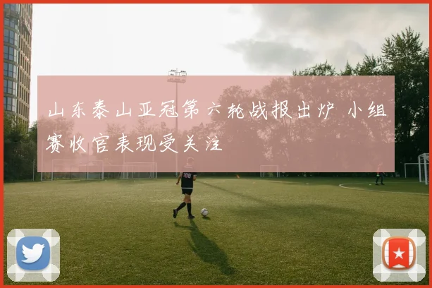 山东泰山亚冠第六轮战报出炉 小组赛收官表现受关注