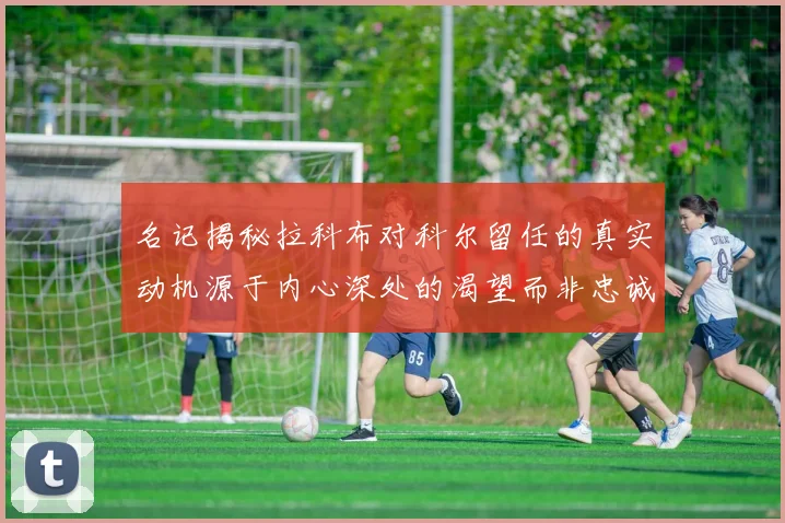 名记揭秘拉科布对科尔留任的真实动机源于内心深处的渴望而非忠诚