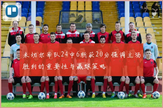 米切尔率队24中6斩获20分强调主场胜利的重要性与赢球策略