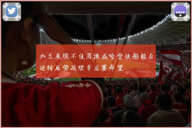 加兰表现不佳若换成哈登快船能否逆转局势延续季后赛希望