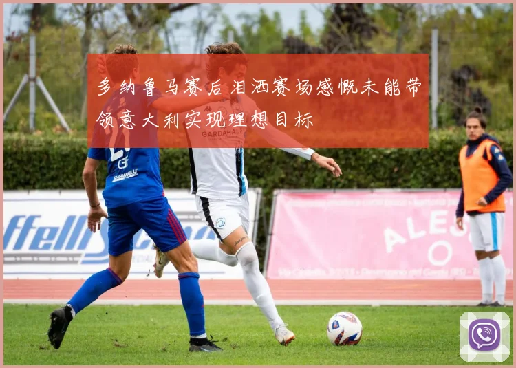 多纳鲁马赛后泪洒赛场感慨未能带领意大利实现理想目标
