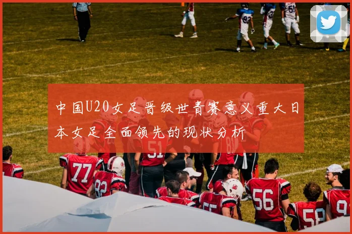 中国U20女足晋级世青赛意义重大日本女足全面领先的现状分析