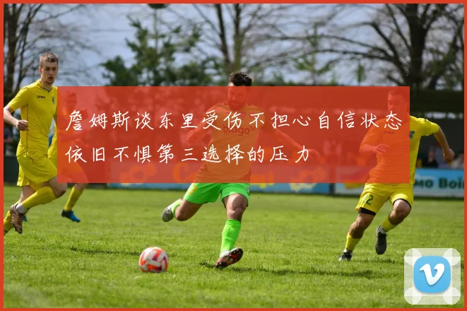 詹姆斯谈东里受伤不担心自信状态依旧不惧第三选择的压力