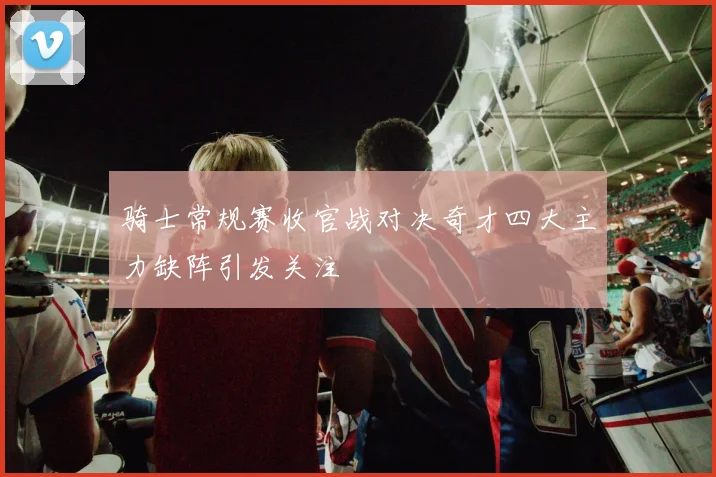 骑士常规赛收官战对决奇才四大主力缺阵引发关注