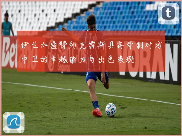 伊兰加盛赞约克雷斯具备牵制对方中卫的卓越能力与出色表现