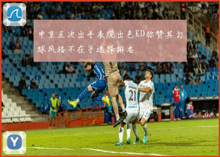 申京五次出手表现出色KD称赞其打球风格不在乎选择排名